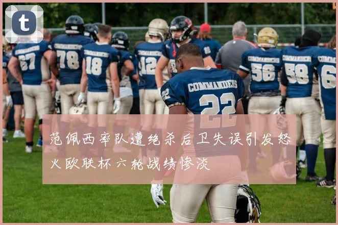 范佩西率队遭绝杀后卫失误引发怒火欧联杯六轮战绩惨淡