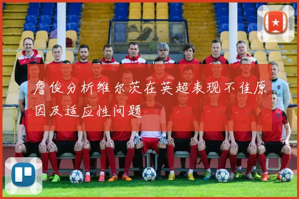 詹俊分析维尔茨在英超表现不佳原因及适应性问题