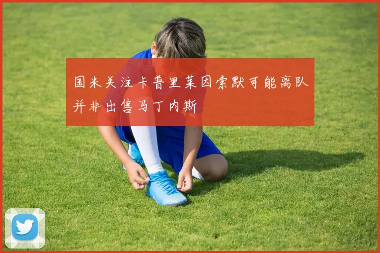 国米关注卡普里莱因索默可能离队并非出售马丁内斯