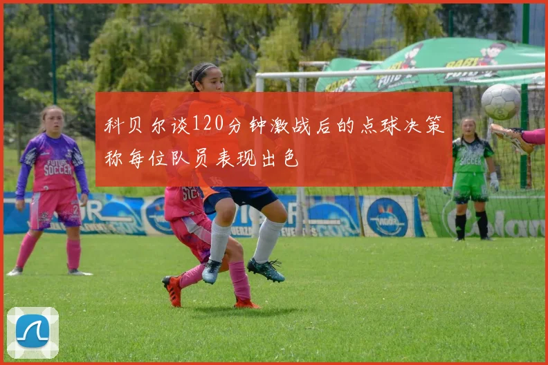 科贝尔谈120分钟激战后的点球决策称每位队员表现出色