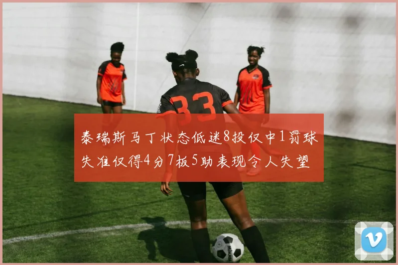泰瑞斯马丁状态低迷8投仅中1罚球失准仅得4分7板5助表现令人失望