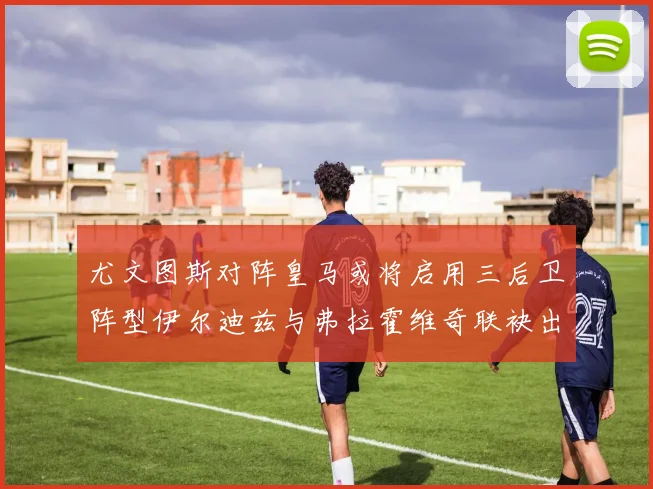 尤文图斯对阵皇马或将启用三后卫阵型伊尔迪兹与弗拉霍维奇联袂出击