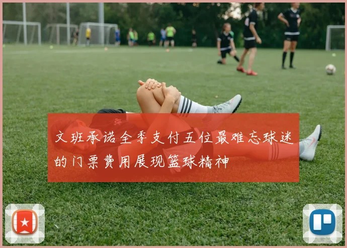 文班承诺全季支付五位最难忘球迷的门票费用展现篮球精神