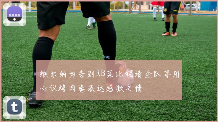 维尔纳为告别RB莱比锡请全队享用心仪烤肉卷表达感激之情
