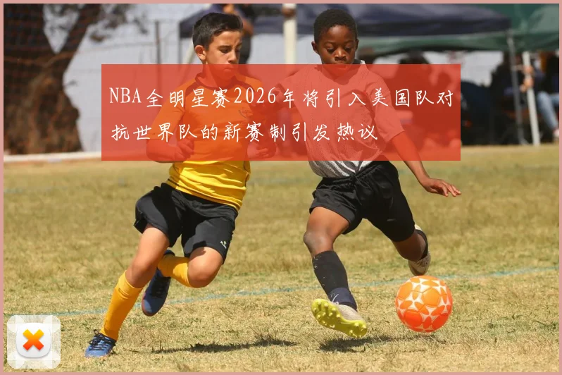 NBA全明星赛2026年将引入美国队对抗世界队的新赛制引发热议