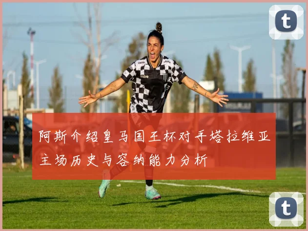 阿斯介绍皇马国王杯对手塔拉维亚主场历史与容纳能力分析