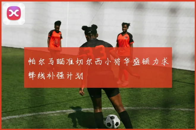 帕尔马瞄准切尔西小将华盛顿力求锋线补强计划