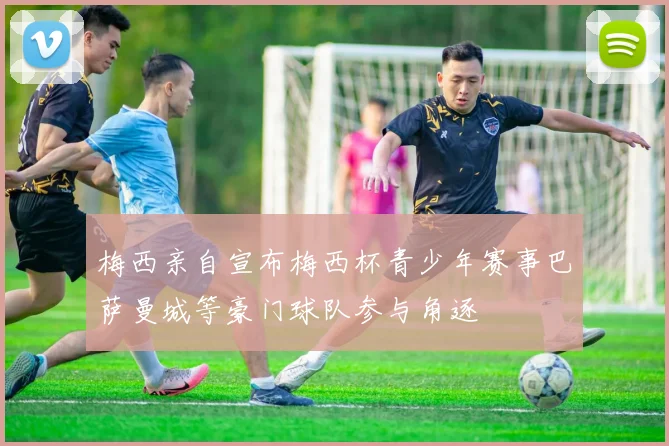 梅西亲自宣布梅西杯青少年赛事巴萨曼城等豪门球队参与角逐