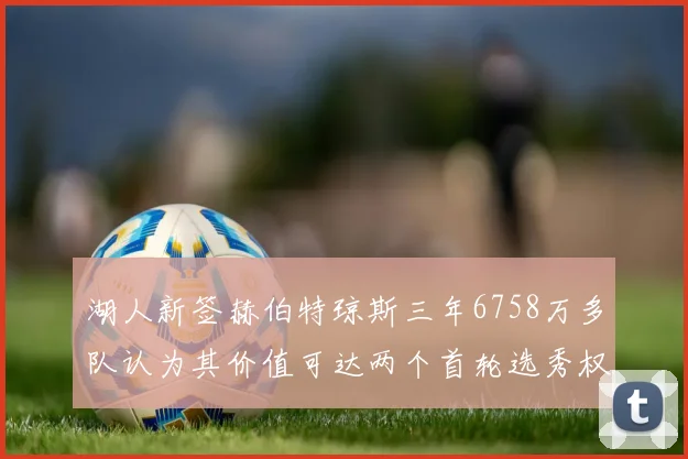 湖人新签赫伯特琼斯三年6758万多队认为其价值可达两个首轮选秀权