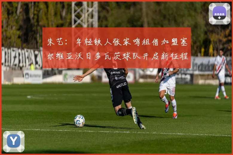 朱艺：年轻铁人张家鸣租借加盟塞尔维亚沃日多瓦茨球队开启新征程