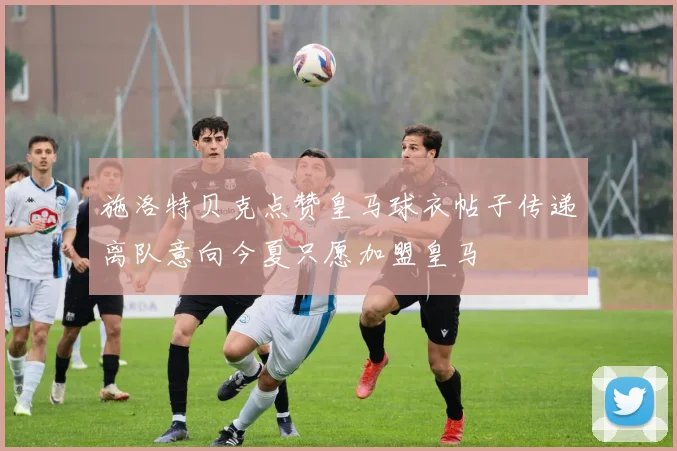 施洛特贝克点赞皇马球衣帖子传递离队意向今夏只愿加盟皇马