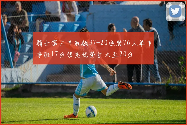 骑士第三节狂飙37-20逆袭76人单节净胜17分领先优势扩大至20分