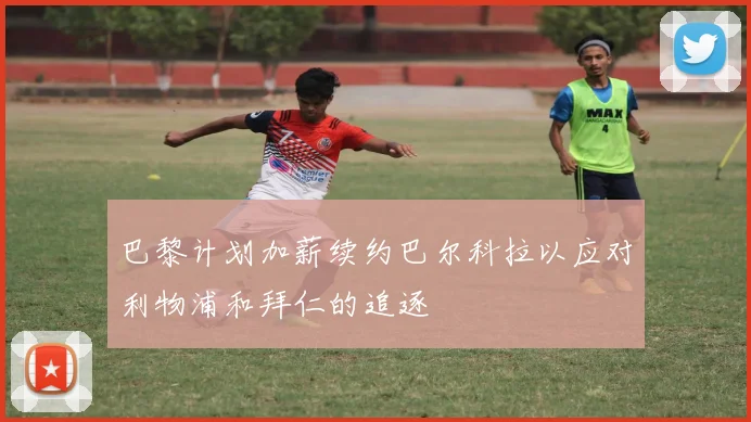 巴黎计划加薪续约巴尔科拉以应对利物浦和拜仁的追逐