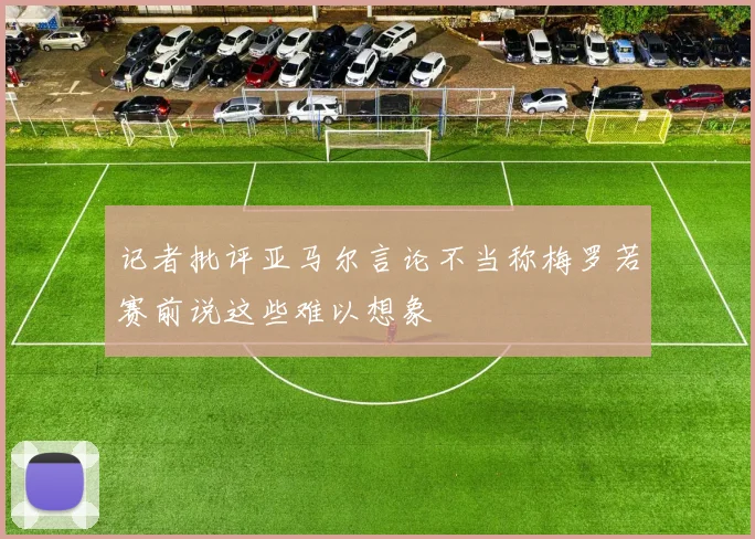 记者批评亚马尔言论不当称梅罗若赛前说这些难以想象