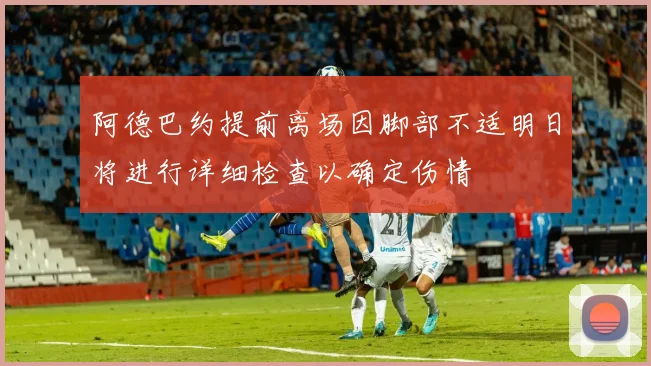阿德巴约提前离场因脚部不适明日将进行详细检查以确定伤情