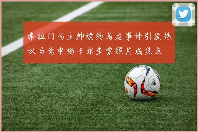 弗拉门戈主帅续约乌龙事件引发热议马竞中场卡尔多索照片成焦点