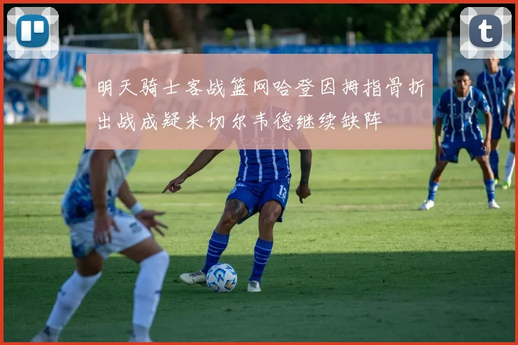 明天骑士客战篮网哈登因拇指骨折出战成疑米切尔韦德继续缺阵