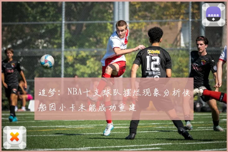 追梦：NBA十支球队摆烂现象分析快船因小卡未能成功重建