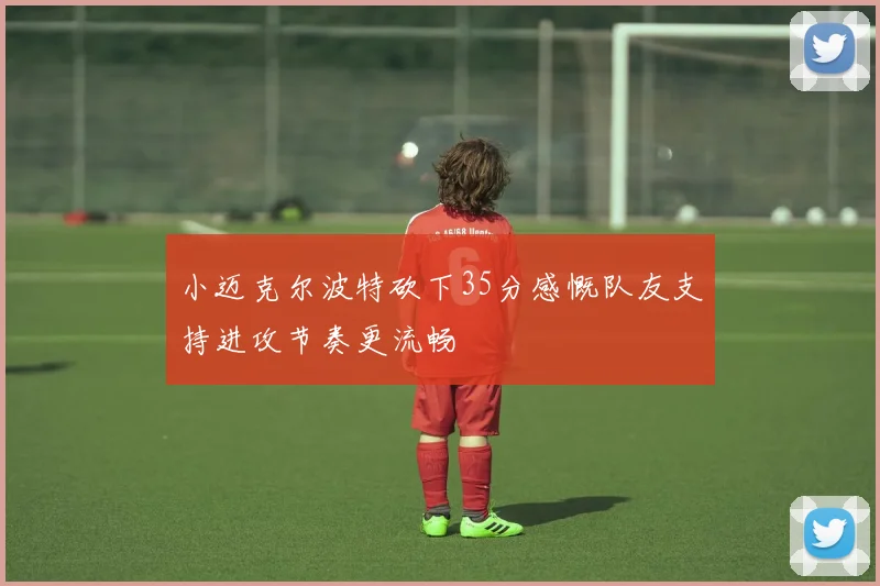 小迈克尔波特砍下35分感慨队友支持进攻节奏更流畅
