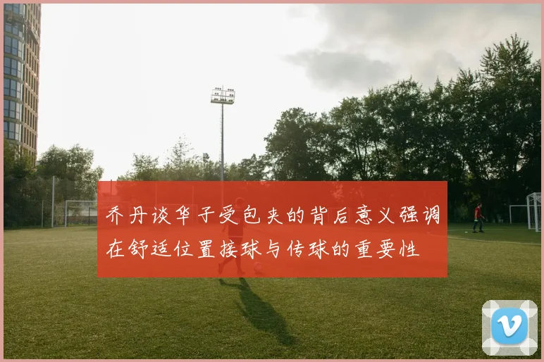 乔丹谈华子受包夹的背后意义强调在舒适位置接球与传球的重要性