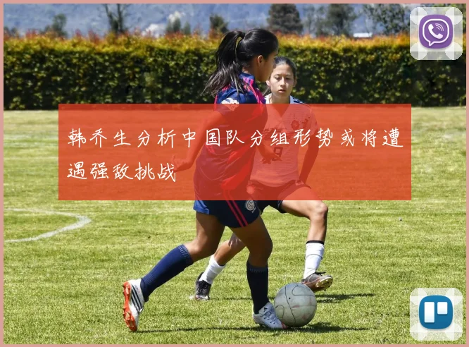 韩乔生分析中国队分组形势或将遭遇强敌挑战