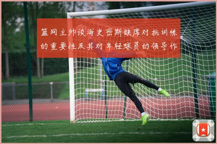 篮网主帅谈海史密斯缺席对抗训练的重要性及其对年轻球员的领导作用