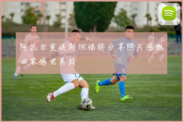阿扎尔重返斯坦福桥分享照片感慨回家感觉真好