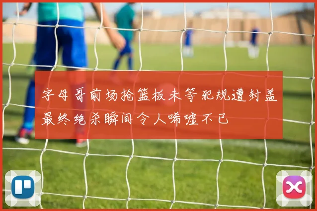 字母哥前场抢篮板未等犯规遭封盖最终绝杀瞬间令人唏嘘不已