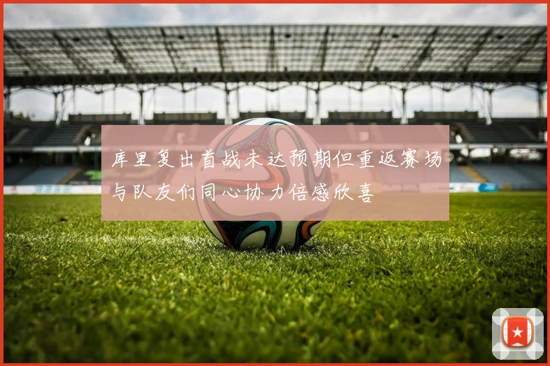 库里复出首战未达预期但重返赛场与队友们同心协力倍感欣喜