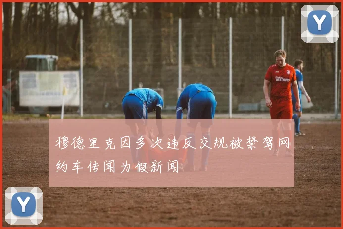 穆德里克因多次违反交规被禁驾网约车传闻为假新闻