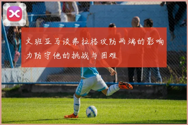 文班亚马谈弗拉格攻防两端的影响力防守他的挑战与困难