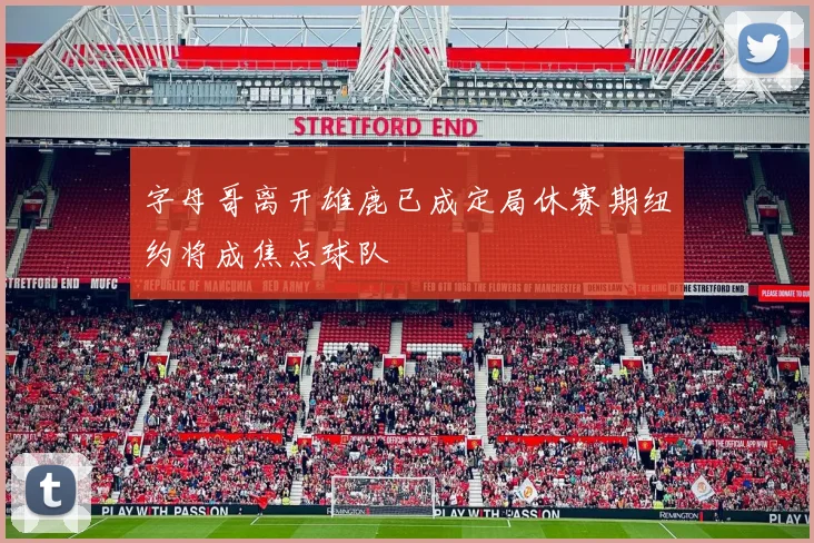 字母哥离开雄鹿已成定局休赛期纽约将成焦点球队