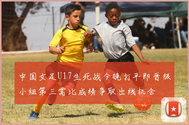 中国女足U17生死战今晚打平即晋级小组第三需比成绩争取出线机会