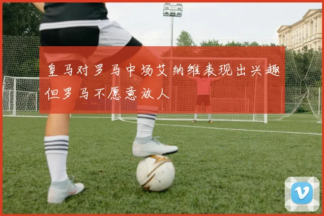 皇马对罗马中场艾纳维表现出兴趣但罗马不愿意放人