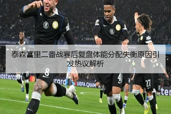 泰森富里二番战赛后复盘体能分配失衡原因引发热议解析 - oetysports
